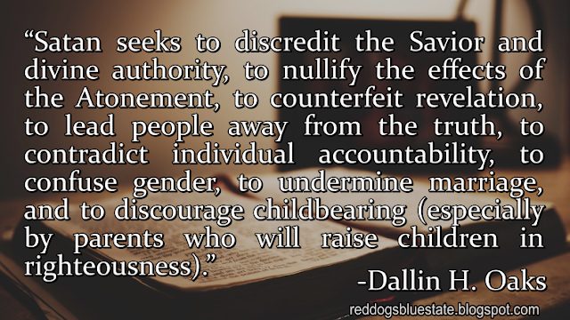 “Satan seeks to discredit the Savior and divine authority, to nullify the effects of the Atonement, to counterfeit revelation, to lead people away from the truth, to contradict individual accountability, to confuse gender, to undermine marriage, and to discourage childbearing (especially by parents who will raise children in righteousness).” -Dallin H. Oaks