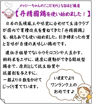 【丹精國鶏を使い始めました！】日本の気候風土や味覚に合わせて生活クラブが国内で育種改良を重ねてきた「丹精國鶏」を、椀もあでも使い始めました。引き締まった肉質と旨味が自慢の美味しい鶏肉です。遺伝子組替でないトウモロコシや大豆かす、飼料米をエサに、適度に運動ができる開放型鶏舎で、原則として抗生物質や抗菌剤を与えずに、一般より日数をかけてじっくり育てています。『いままでよりワンランク上のお肉です♪』