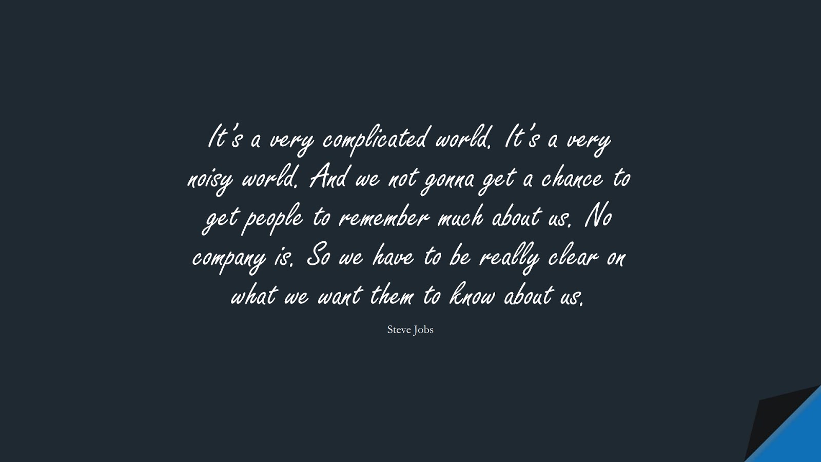It’s a very complicated world. It’s a very noisy world. And we not gonna get a chance to get people to remember much about us. No company is. So we have to be really clear on what we want them to know about us. (Steve Jobs);  #SteveJobsQuotes
