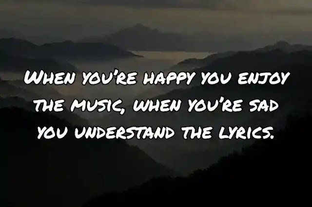 When you’re happy you enjoy the music, when you’re sad you understand the lyrics.