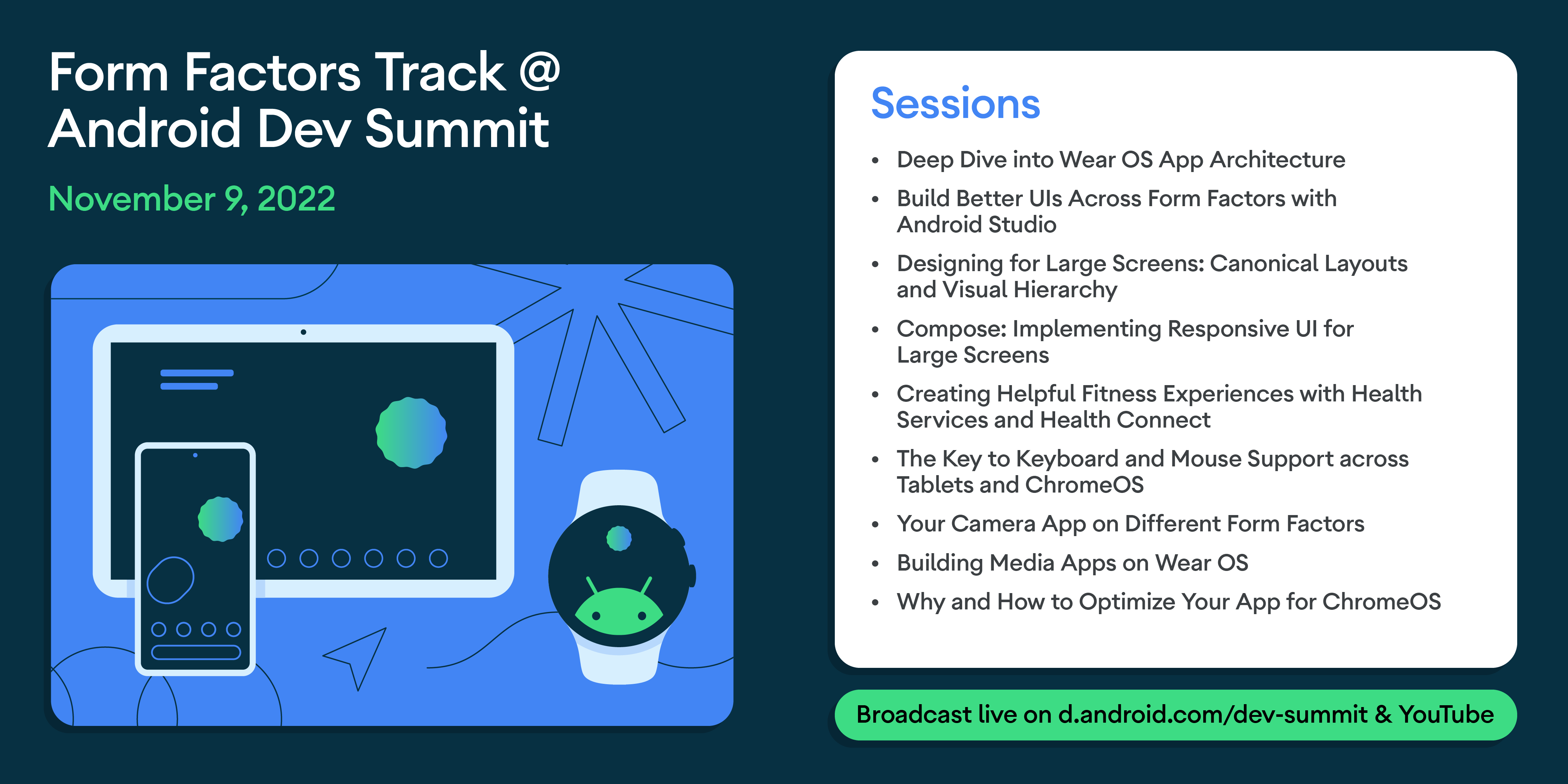 Form Factors Track @ Android Dev Summit November 9, 2022 
Sessions: Deep Dive into Wear OS App Architecture, Build Better Uls Across Form Factors with Android Studio, Designing for Large Screens: Canonical Layouts and Visual Hierarchy Compose: Implementing Responsive UI for Large Screens, Creating Helpful Fitness Experiences with Health Services and Health Connect, The Key to Keyboard and Mouse Support across Tablets and ChromeOS Your Camera App on Different Form Factors,  Building Media Apps on Wear OS,  Why and How to Optimize Your App for ChromeOS. 
Broadcast live on d.android.com/dev-summit & YouTube.