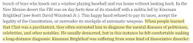 When people learned that Clint was a psychiatrist, they often entreated him to diagnose the mental diseases of politicians, celebrities, and other notables. He usually demurred, but in this instance he felt comfortable making a long-distance diagnosis: Kinsman Brightleaf was suffering from some kind of dissociative disorder.