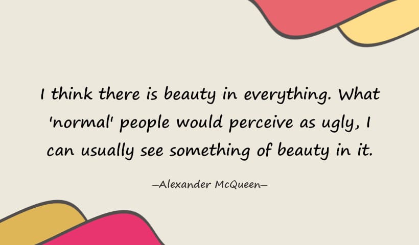 I think there is beauty in everything. What normal people would perceive as ugly, I can usually see something of beauty in it. - Alexander McQueen