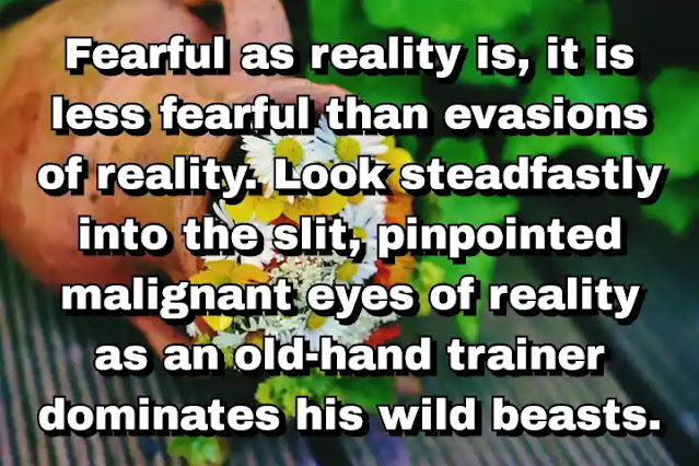 "Fearful as reality is, it is less fearful than evasions of reality. Look steadfastly into the slit, pinpointed malignant eyes of reality as an old-hand trainer dominates his wild beasts." ~ Caitlin Thomas