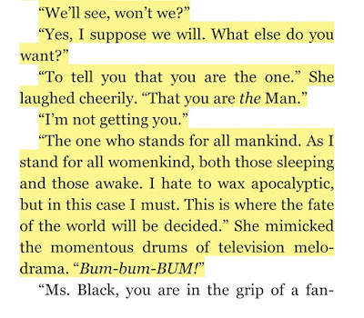 “To tell you that you are the one.” She laughed cheerily. “That you are the Man.” “I’m not getting you.” “The one who stands for all mankind. As I stand for all womenkind, both those sleeping and those awake. I hate to wax apocalyptic, but in this case I must. This is where the fate of the world will be decided.” She mimicked the momentous drums of television melodrama. “Bum-bum-BUM!”