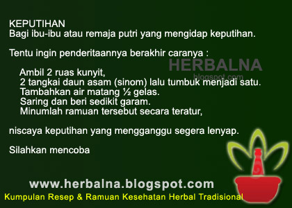 KEPUTIHAN Bagi ibu-ibu atau remaja putri yang mengidap keputihan.   Tentu ingin penderitaannya berakhir caranya :       Ambil 2 ruas kunyit,      2 tangkai daun asam (sinom) lalu tumbuk menjadi satu.     Tambahkan air matang ½ gelas.     Saring dan beri sedikit garam.     Minumlah ramuan tersebut secara teratur,   niscaya keputihan yang mengganggu segera lenyap.  Silahkan mencoba 