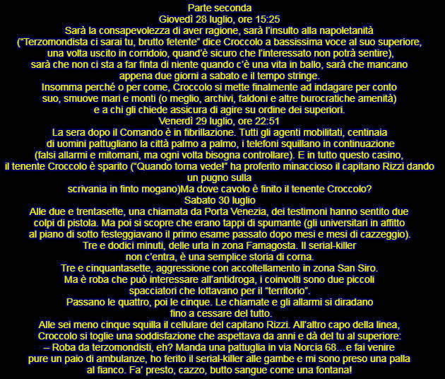 Parte seconda Giovedì 28 luglio, ore 15:25 Sarà la consapevolezza di aver ragione, sarà l’insulto alla napoletanità  (“Terzomondista ci sarai tu, brutto fetente” dice Croccolo a bassissima voce al suo superiore,  una volta uscito in corridoio, quand’è sicuro che l’interessato non potrà sentire),  sarà che non ci sta a far finta di niente quando c’è una vita in ballo, sarà che mancano  appena due giorni a sabato e il tempo stringe. Insomma perché o per come, Croccolo si mette finalmente ad indagare per conto  suo, smuove mari e monti (o meglio, archivi, faldoni e altre burocratiche amenità)  e a chi gli chiede assicura di agire su ordine dei superiori. Venerdì 29 luglio, ore 22:51 La sera dopo il Comando è in fibrillazione. Tutti gli agenti mobilitati, centinaia  di uomini pattugliano la città palmo a palmo, i telefoni squillano in continuazione  (falsi allarmi e mitomani, ma ogni volta bisogna controllare). E in tutto questo casino,  il tenente Croccolo è sparito (“Quando torna vede!” ha proferito minaccioso il capitano Rizzi dando un pugno sulla scrivania in finto mogano). Ma dove cavolo è finito il tenente Croccolo? Sabato 30 luglio Alle due e trentasette, una chiamata da Porta Venezia, dei testimoni hanno sentito due  colpi di pistola. Ma poi si scopre che erano tappi di spumante (gli universitari in affitto  al piano di sotto festeggiavano il primo esame passato dopo mesi e mesi di cazzeggio). Tre e dodici minuti, delle urla in zona Famagosta. Il serial-killer  non c’entra, è una semplice storia di corna. Tre e cinquantasette, aggressione con accoltellamento in zona San Siro.  Ma è roba che può interessare all’antidroga, i coinvolti sono due piccoli  spacciatori che lottavano per il “territorio”. Passano le quattro, poi le cinque. Le chiamate e gli allarmi si diradano  fino a cessare del tutto. Alle sei meno cinque squilla il cellulare del capitano Rizzi. All’altro capo della linea,  Croccolo si toglie una soddisfazione che aspettava da anni e dà del tu al superiore: – Roba da terzomondisti, eh? Manda una pattuglia in via Norcia 68…e fai venire  pure un paio di ambulanze, ho ferito il serial-killer alle gambe e mi sono preso una palla  al fianco. Fa’ presto, cazzo, butto sangue come una fontana!