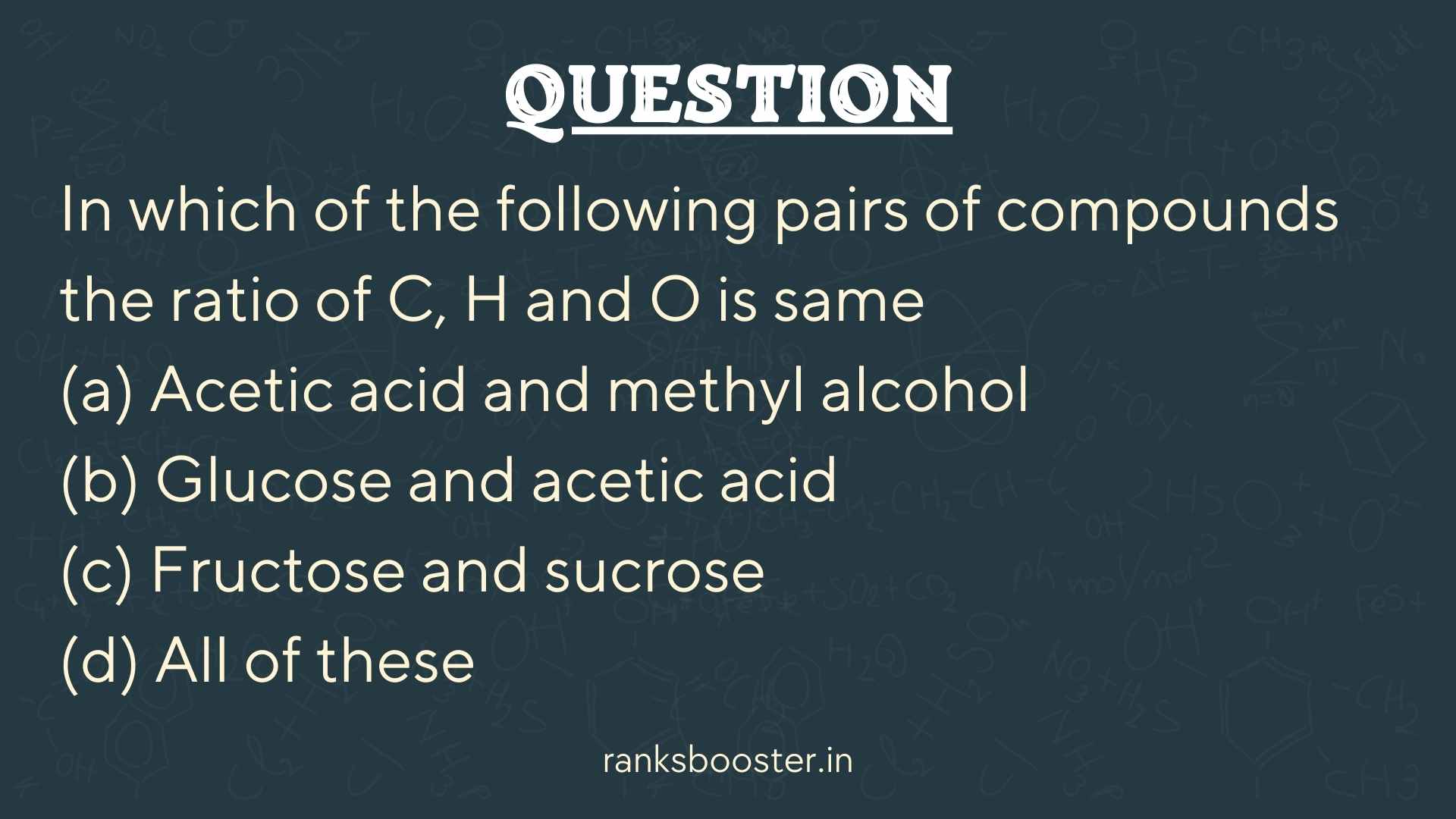Question: In which of the following pairs of compounds the ratio of C, H and O is same (a) Acetic acid and methyl alcohol (b) Glucose and acetic acid (c) Fructose and sucrose (d) All of these