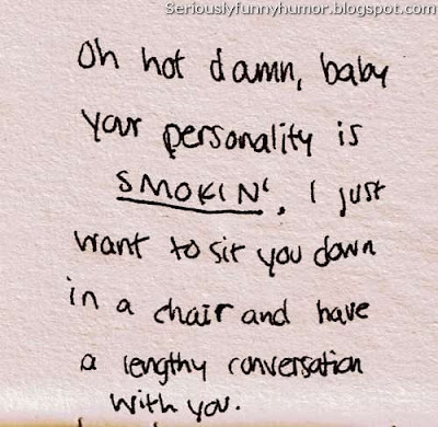 Oh not damn, baby your personality is smokin', I just want to sit you down in a chair and have a lengthy conversation with you!