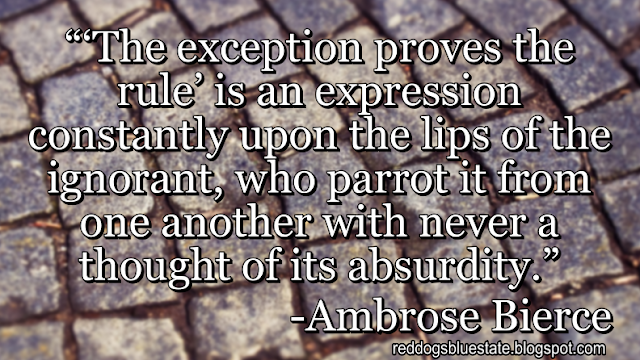 “‘The exception proves the rule’ is an expression constantly upon the lips of the ignorant, who parrot it from one another with never a thought of its absurdity.” -Ambrose Bierce