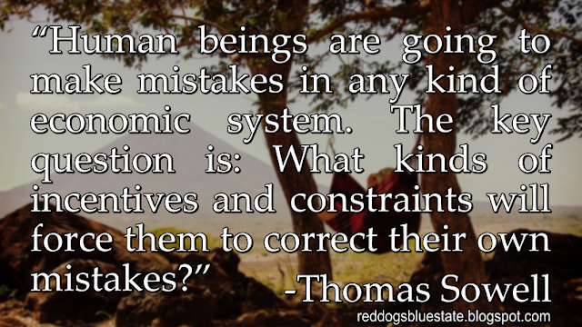 “Human beings are going to make mistakes in any kind of economic system. The key question is: What kinds of incentives and constraints will force them to correct their own mistakes?” -Thomas Sowell