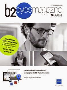 B2 Eyes Magazine 2014-08 - Settembre 2014 | CBR 96 dpi | Mensile | Moda | Benessere | Ottica
B2 Eyes Magazine è il periodico indirizzato a tutti gli ottici-optometristi italiani e alle maggiori aziende produttrici e distributrici di articoli di ottica (montature, lenti oftalmiche, filtri solari, lenti a contatto, liquidi, accessori, macchinari e strumenti) presenti sul territorio nazionale.
In ogni numero il magazine propone e approfondisce contenuti che vanno dall'attualità alla moda, dall'aggiornamento professionale alla consulenza legale. Inoltre sono presenti le ormai consolidate rubriche cerco & offro, corsi e le informazioni dalle aziende. Particolare attenzione è riservata allo sviluppo del mercato, quindi alle nuove opportunità di business, ma anche alle innovazioni in campo medicale e tecnologico, argomenti anch'essi importanti per la crescita professionale del punto vendita specializzato.