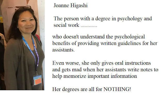 Joanne Higashi, the person with degrees in psychology and social work .........  who doesn't understand who doesn't understand the psychological benefits of providing written guidelines for her assistants.  Even worse, she only gives in oral instructions and gets mad when her assistants writes notes to help memorize important information.  Her degrees are all for NOTHING