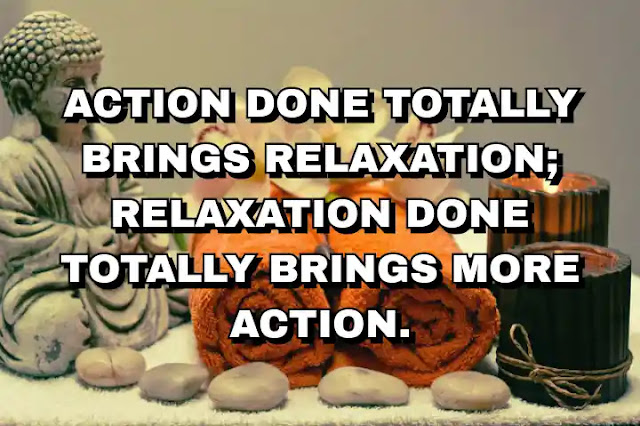 Action done totally brings relaxation; relaxation done totally brings more action. Osho