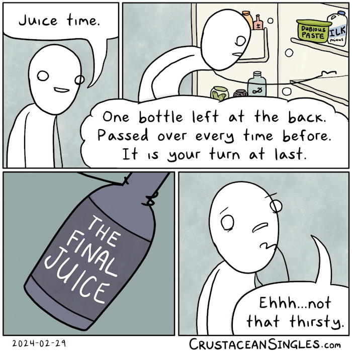 Panel 1 of 4: A stick figure viewed from the chest up smiles and says, "Juice time."  Panel 2 of 4: The same figure crouches before an opened refrigerator, looking and reaching for a the back of a shelf and thinking, "One bottle left at the back. Passed over every time before It is your turn at last." Visible on the door shelf of the fridge are some bottles, one marked with a plus-minus symbol and another with an ampersand, and two jars appearing to contain a forked gherkin and kalamata olives respectively. On the top shelf, a container marked "dubious paste" and a jug labeled "ilk minus".  Panel 3 of 4: A closeup: the figure's hand holds a bottle of dark purple juice with a dark purple-grey label reading "The Final Juice".  Panel 4 of 4: The view returns to chest up of the figure, who now frowns with a hand pensively rested on their chin and says, "Ehhh...not that thirsty." END