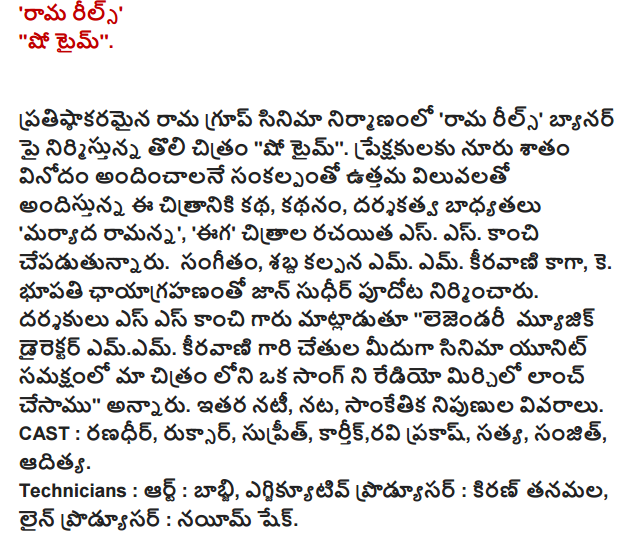  Rama reels' "Show Time '.   Rama Group in the construction of prestigious film 'Rama reels', the first film produced on the banner of "Show Time.' 'Offers the best value with the intention of providing entertainment hundred percent audience the story of the film, the story, directed" courtesy Ramanna', 'Eega' films, S.. S . kanci undertake. the music, acoustic set M. M. composing the K. Bhupathi photography is John Sudhir pudota. the directors said Mr. SS kanci "Legendary music director emem. From the hands of the unit in the presence of the film's composing a song in our film, we have launched radio chili, "he said. The other cast members, acting, technical experts detail. CAST: Randhir, ruksar, Supreeth, Karthik, Ravi Prakash, Satya, Sanjit, Aditya. Technicians: Art: babji, executive producer: Kiran tanamala, Line Producer: nayim shake.