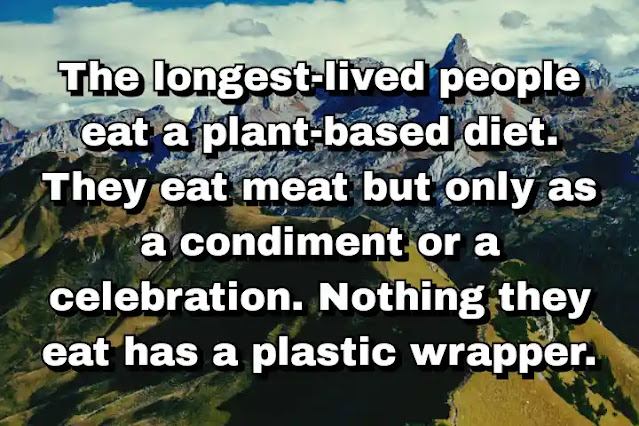 "The longest-lived people eat a plant-based diet. They eat meat but only as a condiment or a celebration. Nothing they eat has a plastic wrapper." ~ Dan Buettner