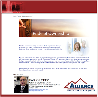 Like the pride of ownership you will no doubt experience when you purchase your home, I have pride of ownership in my real estate business. Once you become my client I consider you a client for life.  My goal is that at the end of the buying and selling process, you will be delighted with my services and think of me anytime you, your family, or your friends have a need for a real estate expert. I will work hard to make sure that you are delighted both with the buying process and your new home. You see, I don’t make my living off any one transaction. I make my living off of your referral business. I don’t get that unless you are very happy.   Please keep my contact information and give me a call or email anytime you or a loved one is in need of an honest, passionate real estate expert. call pablo @ 973-277-0417