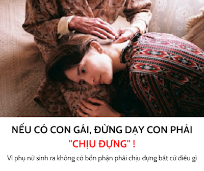 NẾU CÓ CON GÁI, ĐỪNG DẠY CON PHẢI CHỊU ĐỰNG!  1. Đừng dạy con chịu đựng, hãy dạy con NÓI LÊN CHÍNH KIẾN CỦA MÌNH Nếu chỗ nào đối xử không tốt, con cứ việc rời đi. Con không có trách nhiệm phải sống và chịu đựng, chỉ vì con là PHỤ NỮ. Phụ nữ sinh ra không có bổn phận phải chịu đựng bất cứ điều gì.  2. Đừng dạy con, LÀM PHỤ NỮ LÀ KHỔ Phụ nữ chỉ khổ khi con sống yếu đuối, quá dựa dẫm và chẳng có gì trong tay. Con hãy sống sao cho thoải mái, chăm sóc cơ thể mình sao cho thật xinh đẹp và khỏe mạnh.  3. Đừng dạy con chỉ học giỏi là được, hãy dạy con BIẾT CÁCH LÀM ĐẸP Ngoại hình của phụ nữ lúc nào cũng vô cùng quan trọng. Nó là một đặc quyền. Hãy vừa giỏi giang, vừa xinh đẹp.  4. Đừng dạy con khiến đàn ông cung phụng, hãy dạy con KHIẾN HỌ TÔN TRỌNG MÌNH Đừng nghĩ phụ nữ chỉ cần ngồi khóc là sẽ có người tới giúp. Hãy dạy con cách tự mình giúp mình trước, tự cứu lấy mình.  5. Đừng dạy con phải HY SINH, hãy dạy con biết VÌ AI XỨNG ĐÁNG Hãy cho đi một cách xứng đáng. Nhưng đừng cho đi tất cả mọi thứ, con cũng phải chừa lại cho mình một đường lui.  Nguồn: