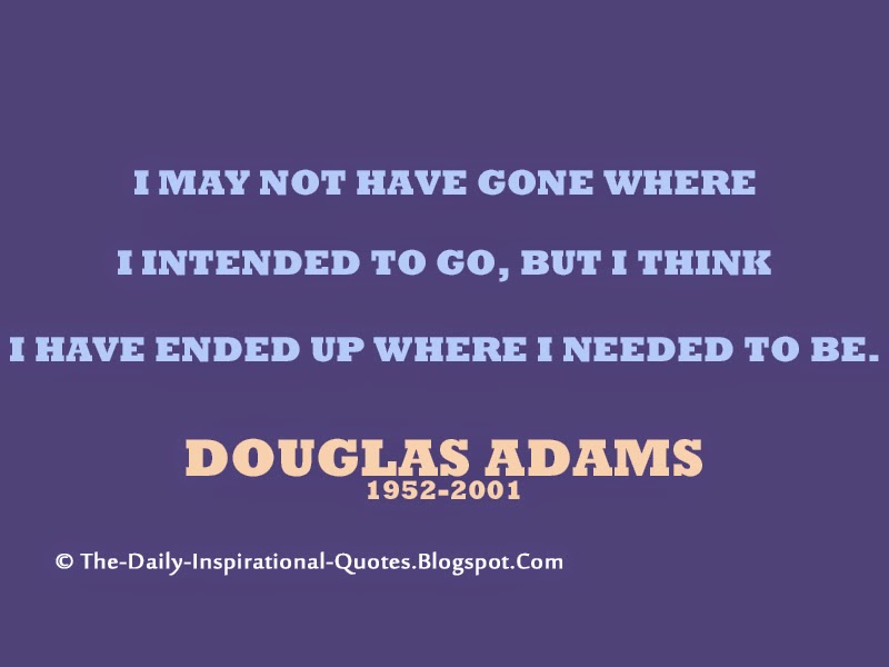 I may not have gone where I intended to go, but I think I have ended up where I needed to be. – Douglas Adams