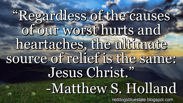 “Regardless of the causes of our worst hurts and heartaches, the ultimate source of relief is the same: Jesus Christ.” -Matthew S. Holland