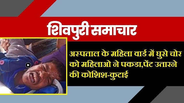 Shivpuri News- अस्पताल के महिला वार्ड में घुसे चोर को महिलाओ ने पकडा,पेंट उतारने की कोशिश-कुटाई