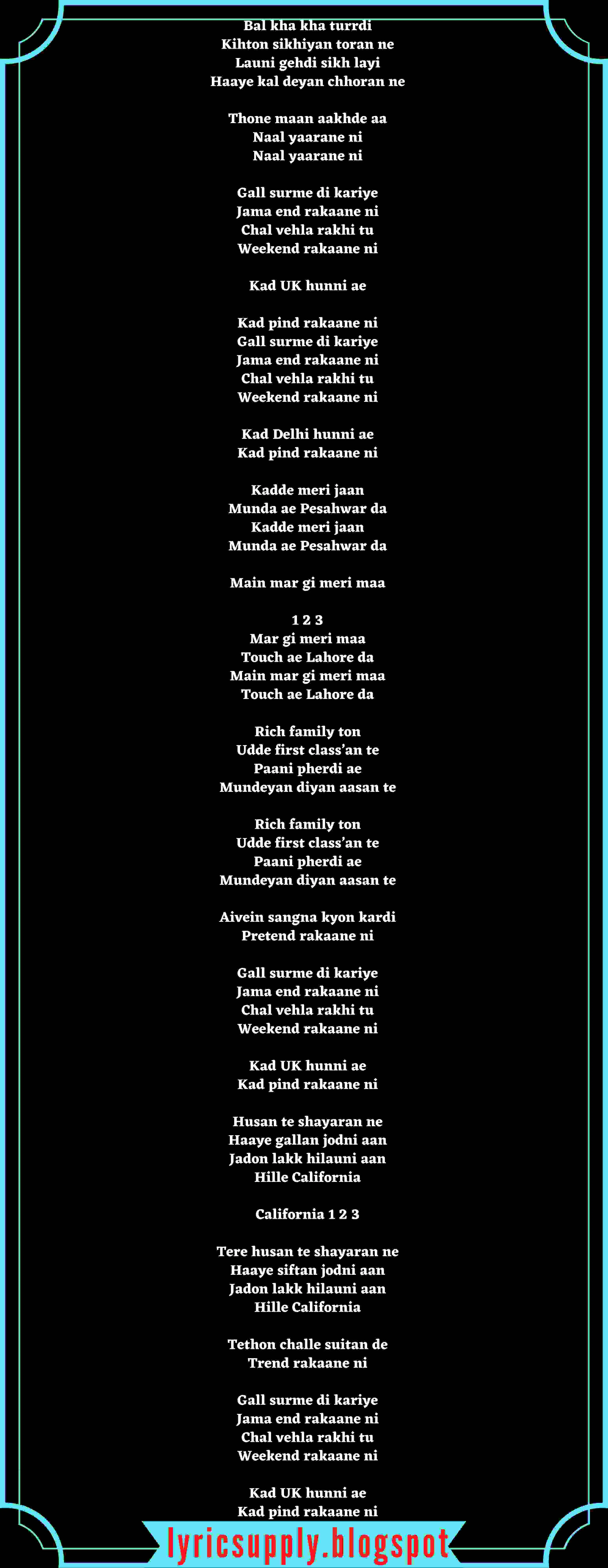 Bal kha kha turrdi Kihton sikhiyan toran ne Launi gehdi sikh layi Haaye kal deyan chhoran ne  Thone maan aakhde aa Naal yaarane ni Naal yaarane ni  Gall surme di kariye Jama end rakaane ni Chal vehla rakhi tu Weekend rakaane ni  Kad UK hunni ae  Kad pind rakaane ni Gall surme di kariye Jama end rakaane ni Chal vehla rakhi tu Weekend rakaane ni  Kad Delhi hunni ae Kad pind rakaane ni  Kadde meri jaan Munda ae Pesahwar da Kadde meri jaan Munda ae Pesahwar da  Main mar gi meri maa  1 2 3 Mar gi meri maa Touch ae Lahore da Main mar gi meri maa Touch ae Lahore da  Rich family ton Udde first class’an te Paani pherdi ae Mundeyan diyan aasan te  Rich family ton Udde first class’an te Paani pherdi ae Mundeyan diyan aasan te  Aivein sangna kyon kardi Pretend rakaane ni  Gall surme di kariye Jama end rakaane ni Chal vehla rakhi tu Weekend rakaane ni  Kad UK hunni ae Kad pind rakaane ni  Husan te shayaran ne Haaye gallan jodni aan Jadon lakk hilauni aan Hille California  California 1 2 3  Tere husan te shayaran ne Haaye siftan jodni aan Jadon lakk hilauni aan Hille California  Tethon challe suitan de Trend rakaane ni  Gall surme di kariye Jama end rakaane ni Chal vehla rakhi tu Weekend rakaane ni  Kad UK hunni ae Kad pind rakaane ni
