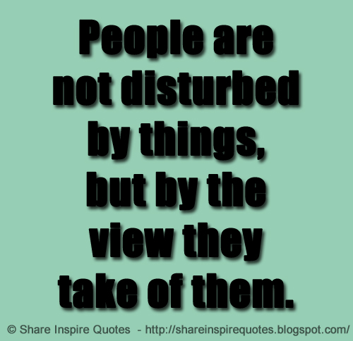 People are not disturbed by things, but by the view they take of them. ~Epictetus