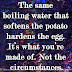 The same boiling water that softens the potato hardens the egg. It’s what you’re made of. Not the circumstances.