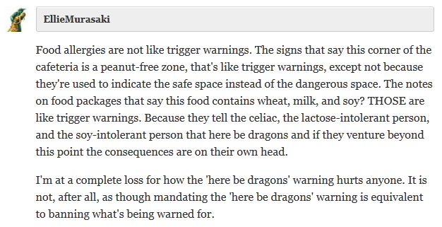  EllieMurasaki  Food allergies are not like trigger warnings. The signs that say this corner of the cafeteria is a peanut-free zone, that's like trigger warnings, except not because they're used to indicate the safe space instead of the dangerous space. The notes on food packages that say this food contains wheat, milk, and soy? THOSE are like trigger warnings. Because they tell the celiac, the lactose-intolerant person, and the soy-intolerant person that here be dragons and if they venture beyond this point the consequences are on their own head.  I'm at a complete loss for how the 'here be dragons' warning hurts anyone. It is not, after all, as though mandating the 'here be dragons' warning is equivalent to banning what's being warned for.