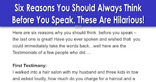 Here are six reasons why you should think before you speak – the last one is great!   Have you ever spoken and wished that you could immediately take the words back…well here are the Testimonials of a few people who did….    First Testimony:  I walked into a hair salon with my husband and three kids in tow and asked loudly,    ‘How much do you charge for a shampoo and a blow job?’    I turned around and walked back out and never went back. My husband didn’t say a word…he knew better.    Second Testimony:  I was at the golf store comparing different kinds of golf balls. I was unhappy with the women’s type I had been using. After browsing for several minutes, I was approached by one of the good-looking gentlemen who works at the store. He asked if he could help me. Without thinking, I looked at him and said,    ‘I think I like playing with men’s balls’    Third Testimony:  My sister and I were at the mall and passed by a store that sold a variety of candy and nuts. As we were looking at the display case, the boy behind the counter asked if we needed any help. I replied,    ‘No, I’m just looking at your nuts.’    My sister started to laugh hysterically. The boy grinned, and I turned beet-red and walked away. To this day, my sister has never let me forget.    Fourth Testimony:  While in line at the bank one afternoon, my toddler decided to release some pent-up energy and ran amok. I was finally able to grab hold of her after receiving looks of disgust and annoyance from other patrons. I told her that if she did not start behaving ‘right now’ she would be punished.    To my horror, she looked me in the eye and said in a voice just as threatening,    ‘If you don’t let me go right now, I will tell Grandma that I saw you kissing Daddy’s pee-pee last night!’    The silence was deafening after this enlightening exchange. Even the tellers stopped what they were doing. I mustered up the last of my dignity and walked out of the bank with my daughter in tow. The last thing I heard when the door closed behind me, were screams of laughter.    Fifth Testimony:  Have you ever asked your child a question too many times? My three-year-old son had a lot of problems with potty training  and I was on him constantly. One day we stopped at Taco Bell for a quick lunch, in between errands It was very busy, with a full dining room. While enjoying my taco, I smelled something funny, so of course I checked my seven-month-old daughter, she was clean.    Then I realized that Danny had not asked to go potty in a while. I asked him if he needed to go, and he said ‘No’ .. I kept thinking ‘Oh Lord, that child has had an accident, and I don’t have any clothes with me.’ Then I said, ‘Danny, are you SURE you didn’t have an accident?’    ‘No,’ he replied.    I just KNEW that he must have had an accident, because the smell was getting worse.    Soooooo, I asked one more time,‘Danny did you have an accident ?    This time he jumped up, yanked down his pants, bent over, spread his cheeks and yelled    ‘SEE MOM, IT’S JUST FARTS!!’    While 30 people nearly choked to death on their tacos laughing, he calmly pulled up his pants and sat down.    An old couple made me feel better, thanking me for the best laugh they’d ever had!    Sixth Testimony:  This had most of the state of Michigan laughing for 2 days and a very embarrassed female news anchor who will, in the future, likely think before she speaks.    What happens when you predict snow but don’t get any? We had a female news anchor that, the day after it was supposed to have snowed and didn’t, turned to the weatherman and asked:    ‘So Bob, where’s that 8 inches you promised me last night?’    Not only did HE have to leave the set, but half the crew did too they were laughing so hard!