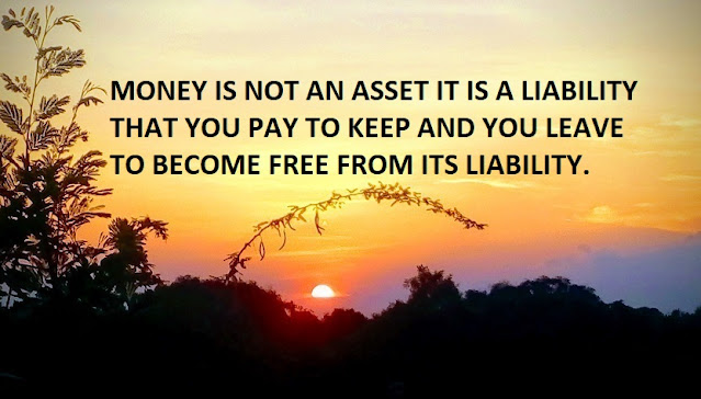 MONEY IS NOT AN ASSET IT IS A LIABILITY THAT YOU PAY TO KEEP AND YOU LEAVE TO BECOME FREE FROM ITS LIABILITY.