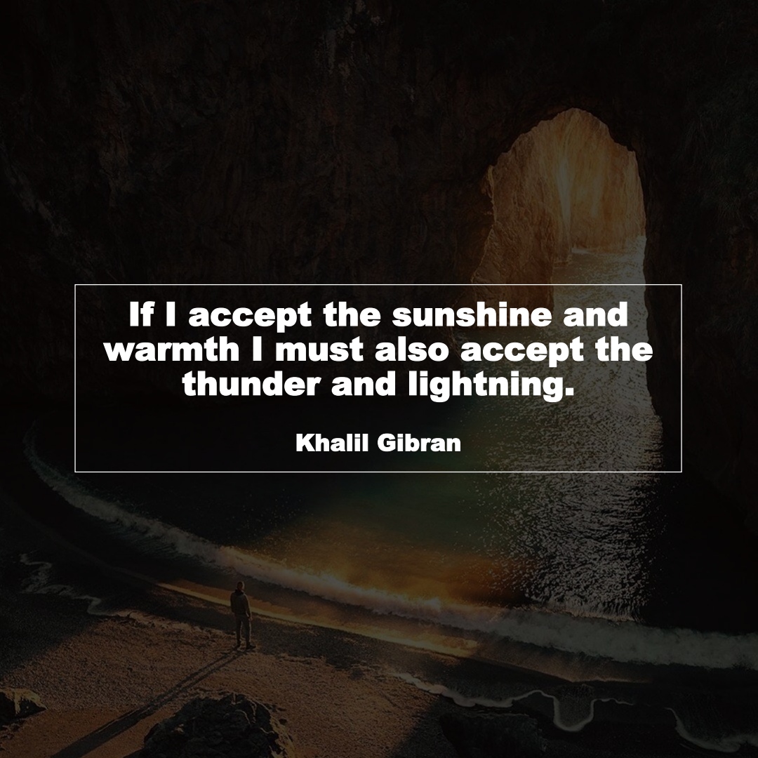 If I accept the sunshine and warmth I must also accept the thunder and lightning. (Khalil Gibran)