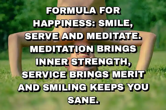 Formula for happiness: smile, serve and meditate. Meditation brings inner strength, service brings merit and smiling keeps you sane.