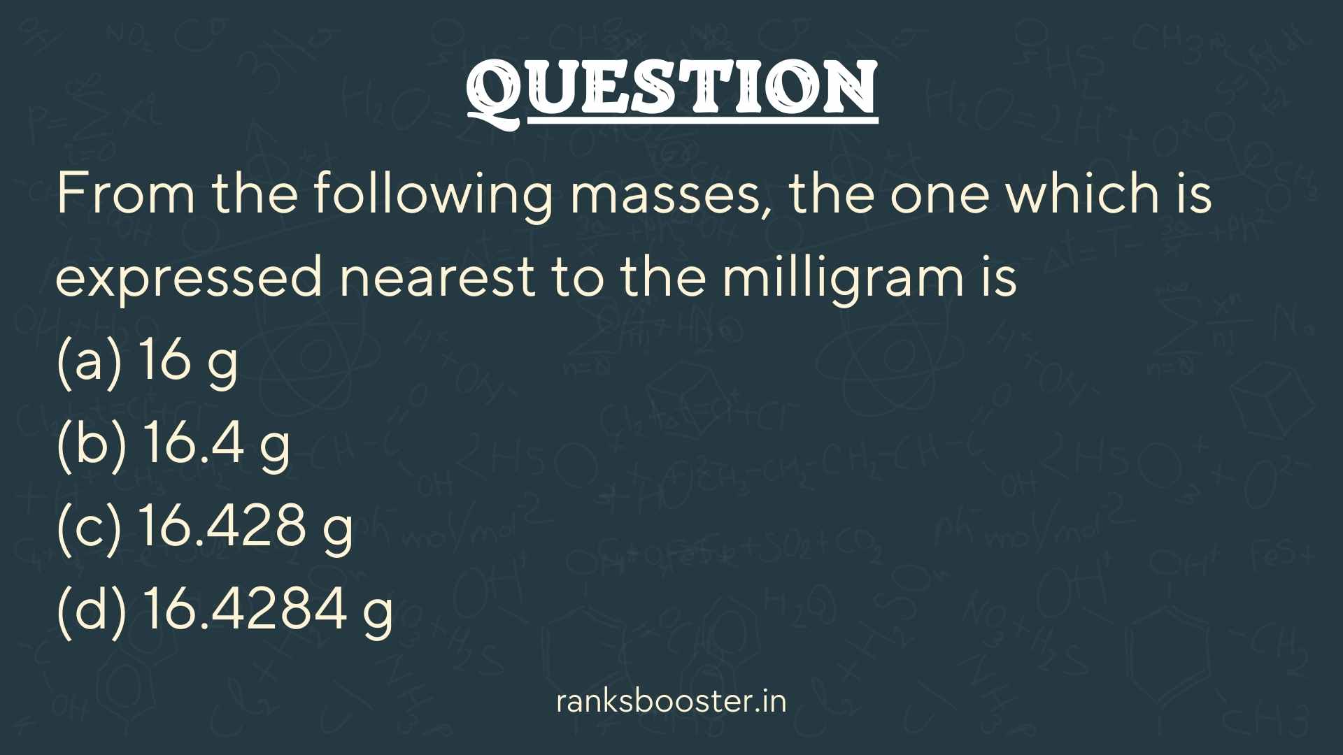 Question: From the following masses, the one which is expressed nearest to the milligram is (a) 16 g (b) 16.4 g (c) 16.428 g (d) 16.4284 g