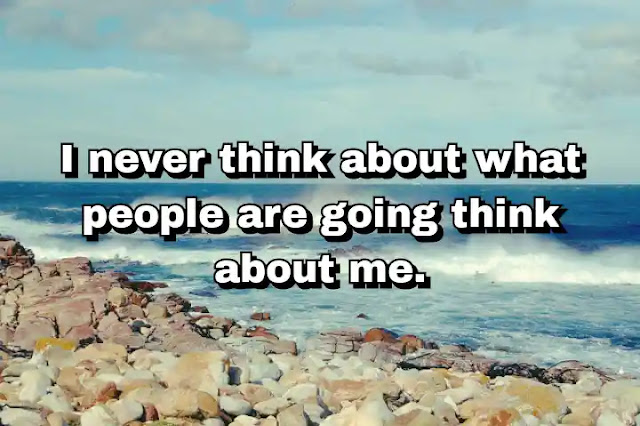 "I never think about what people are going think about me." ~ Carla Bruni