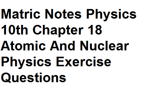 Matric Notes Physics 10th Chapter 18 Atomic And Nuclear Physics Exercise Questions