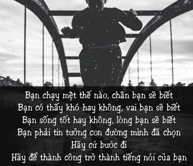 BẠN CHẠY MỆT THẾ NÀO, CHÂN BẠN SẼ BIẾT. BẠN CÓ THẤY KHÓ HAY KHÔNG, VAI BẠN SẼ BIẾT. BẠN SỐNG TỐT HAY KHÔNG, LÒNG BẠN SẼ BIẾT. BẠN PHẢI TIN TƯỞNG CON ĐƯỜNG MÌNH ĐÃ CHỌN. HÃY CỨ BƯỚC ĐI. HÃY ĐỂ THÀNH CÔNG TRỞ THÀNH TIẾNG NÓI CỦA BẠN.