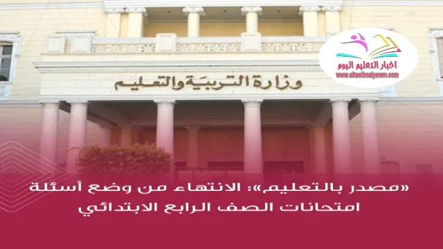 مصدر بالتعليم  ..  الانتهاء من وضع أسئلة امتحانات الصف الرابع الابتدائي