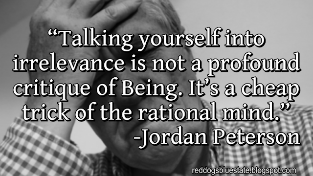 “Talking yourself into irrelevance is not a profound critique of Being. It’s a cheap trick of the rational mind.” -Jordan Peterson