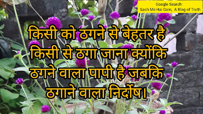 किसी को ठगने से बेहतर है  किसी से ठगा जाना क्योंकि  ठगने वाला पापी है जबकि  ठगाने वाला निर्दोष।