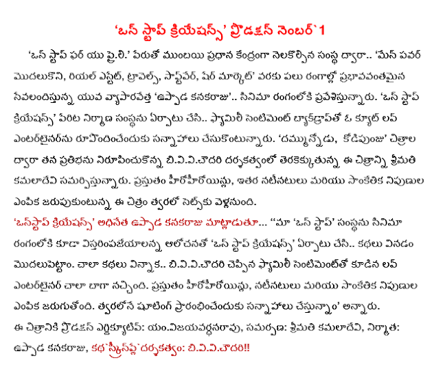   'One-stop Creations' production number 1       'One-stop' for you praili 'by the name of the institute, with headquarters in Mumbai ..' from the Isle of power, real estate, travel, software, share of the market in the areas of effective service to the young entrepreneur 'uppada kanakaraju "Entering the field of cinema .. . 'One-stop Creations' production company was set up in the name of family sentiment backdrop .. cesukontunnaru preparations to create a cute love entertainer. 'Dammunnodu, cock' upcoming films directed by his talent nirupincukonna B.V.V.Chowdary Mrs. P.Leela submitting this picture. Currently hirohiroyinlu, the choice of the other cast and crew celebrated .Support sets this film soon. "one stop creations," said the head of the uppada kanakaraju ... '' our 'one-stop' cinematic debut with the company in hopes of vistarimpajeyalanna 'one-stop Creations' set up and listen to the stories modalupettam ... .. B.V.V.Chowdary had heard so many stories of love and family sentiment very well-loved entertainer. Currently hirohiroyinlu, is the choice of the cast and crew. Shooting is slated to start soon, "he said. The film production executive: m vijayavardhana rao , offering: Mrs. P.Leela, producer: uppada kanakaraju, Story -Screenplay-Direction: B.V.V.Chowdary 