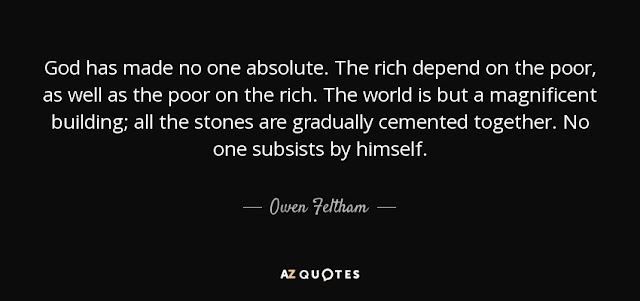 God has made no one absolute. The rich depend on the poor, as well as the poor on the rich. The world is but a magnificent building: all the stones are gradually cemented together. No one subsists by himself.- Owen Feltham - Inspirational Life Quotes