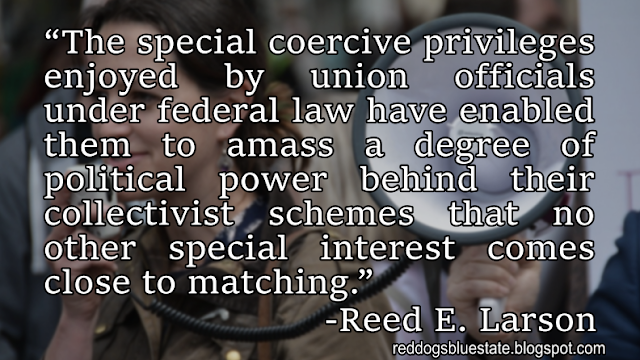 “The special coercive privileges enjoyed by union officials under federal law have enabled them to amass a degree of political power behind their collectivist schemes that no other special interest comes close to matching.” -Reed E. Larson