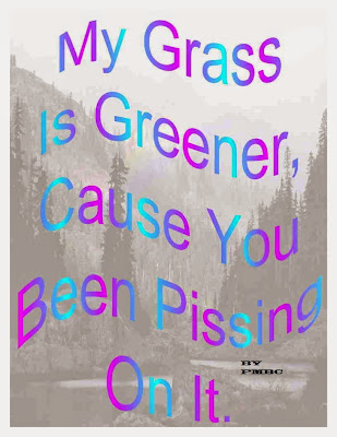 My Grass is Greener Cause you Been Pissing On it.