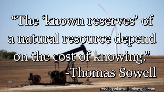 “The ‘known reserves’ of a natural resource depend on the cost of knowing.” -Thomas Sowell