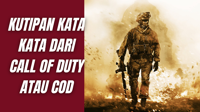 Kutipan Kata Kata Dari Call Of Duty Atau COD Yang Sangat Keren Dan Cocok Banget Buat Para Gamers Sejati Kutipan dari Winston Churchill Never in the realm of human conflict have so many owe so much to so little.  Artinya :  Tidak pernah dalam bidang konflik manusia begitu banyak yang berhutang begitu banyak kepada begitu sedikit.    Kutipan dari Winston Churchill Success is not the end, failure is not fatal: what matters is the courage to continue.  Artinya :  Sukses bukanlah akhir, kegagalan bukan fatal: yang terpenting adalah keberanian untuk melanjutkan.     Kutipan dari General Omar Bradley In war there are no prizes for runners-up.  Artinya :  Dalam perang tidak ada hadiah untuk runner-up.    Kutipan dari General Omar Bradley Our world is a world of nuclear giants and ethical babies. We know more about war than we know about peace, more about killing than we know about life.  Artinya :  Dunia kita adalah dunia raksasa nuklir dan bayi etis. Kita tahu lebih banyak tentang perang daripada yang kita tahu tentang perdamaian, lebih banyak tentang pembunuhan daripada yang kita tahu tentang hidup.     Kutipan dari General Douglas MacArthur Soldiers pray above all for peace, for it is soldiers who must suffer and endure the deepest wounds and wounds of war.  Artinya :  Prajurit di atas segalanya berdoa untuk perdamaian, karena prajuritlah yang harus menderita dan menanggung luka dan luka perang yang paling dalam.    Nah itu dia bahasan dari kutipan kata kata dari Call Of Duty Atau COD yang sangat keren dan cocok banget buat para gamers sejati. Melalui bahasan di atas bisa diketahui mengenai kutipan kata kata dari game Call Of Duty Atau COD yang sangat keren dan cocok banget buat para gamers sejati serta telah tersedia di dalam bahasa Inggris dan artinya. Mungkin hanya itu yang bisa disampaikan di dalam artikel ini, mohon maaf bila terjadi kesalahan di dalam penulisan, dan terimakasih telah membaca artikel ini."God Bless and Protect Us"