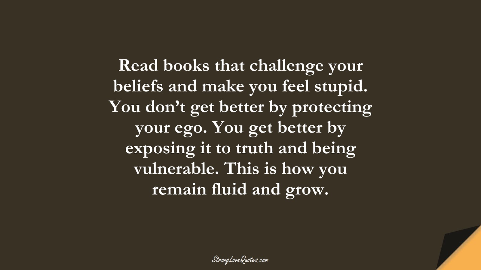 Read books that challenge your beliefs and make you feel stupid. You don’t get better by protecting your ego. You get better by exposing it to truth and being vulnerable. This is how you remain fluid and grow.FALSE