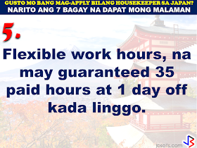 JAPAN has started hiring Filipino Housekeepers (household workers), but only for certain strategic economic zones (starting in KANAGAWA and OSAKA prefectures).   Currently,there are only 2 licensed Philippine agencies with approved job orders for Filipino housekeepers issued by the POEA, (Magsaysay and Studio Kay International Corp.)  Therefore, be wary of unlicensed recruiters, travel agents, consultancy firms, training centers which might be promising moon & stars, relative to this opportunity. Beware! They are not authorized to recruit and deploy workers for Japan.        If you are applying for housekeeping jobs for Japan, here are 7 things you need to know:      1) NO Placement fee.     2) Training fee (Japanese language, culture, values) here, and in Japan, is @ NO cost to selected/hired workers    3) Maximum 3 years contract.   7 THINGS TO KNOW WHEN APPLYING FOR HOUSEKEEPING JOB IN JAPAN  4) LIVE-OUT arrangement (dorm or staffhouse provided by Japanese Accepting Org.)        5) flexible work hours, with guaranteed 35 paid hours per week, and 1 day off weekly.           6) JPY905/hour as salary.        7) Statutory deductions in Japan, are deducted from salary:  ~ applicable taxes & insurances ~ housing expenses  ~ utilities  Refrain from doing transactions from any recruitment agencies with policies not compliant with the abovementioned terms and conditions. Be smart! Do not be  a victim.  Source: Memo Circular issued & EC for Housekeepers approved by POEA last year