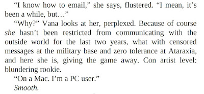 “I know how to email,” she says, flustered. “I mean, it’s been a while, but…” “Why?” Vana looks at her, perplexed. Because of course she hasn’t been restricted from communicating with the outside world for the last two years, what with censored messages at the military base and zero tolerance at Ataraxia, and here she is, giving the game away. Con artist level: blundering rookie. “On a Mac. I’m a PC user.” Smooth.